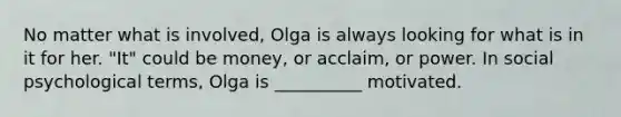 No matter what is involved, Olga is always looking for what is in it for her. "It" could be money, or acclaim, or power. In social psychological terms, Olga is __________ motivated.