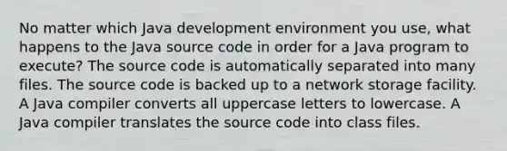 No matter which Java development environment you use, what happens to the Java source code in order for a Java program to execute? The source code is automatically separated into many files. The source code is backed up to a network storage facility. A Java compiler converts all uppercase letters to lowercase. A Java compiler translates the source code into class files.