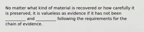 No matter what kind of material is recovered or how carefully it is preserved, it is valueless as evidence if it has not been __________ and __________ following the requirements for the chain of evidence.