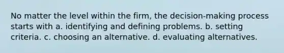 No matter the level within the firm, the decision-making process starts with a. identifying and defining problems. b. setting criteria. c. choosing an alternative. d. evaluating alternatives.