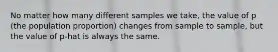 No matter how many different samples we take, the value of p (the population proportion) changes from sample to sample, but the value of p-hat is always the same.