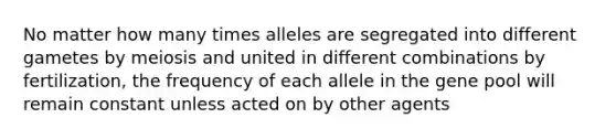 No matter how many times alleles are segregated into different gametes by meiosis and united in different combinations by fertilization, the frequency of each allele in the gene pool will remain constant unless acted on by other agents