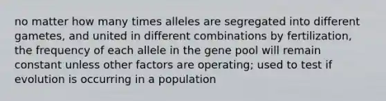 no matter how many times alleles are segregated into different gametes, and united in different combinations by fertilization, the frequency of each allele in the gene pool will remain constant unless other factors are operating; used to test if evolution is occurring in a population