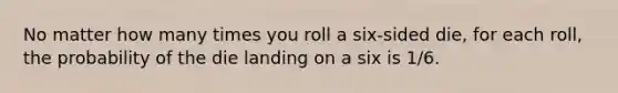 No matter how many times you roll a six-sided die, for each roll, the probability of the die landing on a six is 1/6.