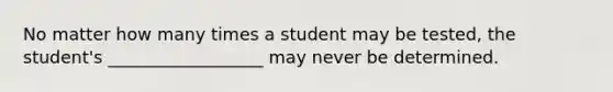 No matter how many times a student may be tested, the student's __________________ may never be determined.