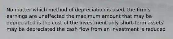 No matter which method of depreciation is used, the firm's earnings are unaffected the maximum amount that may be depreciated is the cost of the investment only short-term assets may be depreciated the cash flow from an investment is reduced