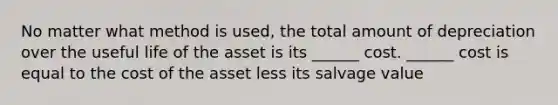 No matter what method is used, the total amount of depreciation over the useful life of the asset is its ______ cost. ______ cost is equal to the cost of the asset less its salvage value