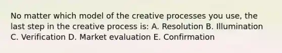 No matter which model of the creative processes you use, the last step in the creative process is: A. Resolution B. Illumination C. Verification D. Market evaluation E. Confirmation