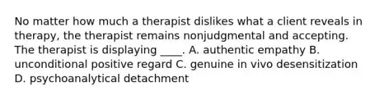 No matter how much a therapist dislikes what a client reveals in therapy, the therapist remains nonjudgmental and accepting. The therapist is displaying ____. A. authentic empathy B. unconditional positive regard C. genuine in vivo desensitization D. psychoanalytical detachment