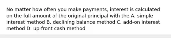 No matter how often you make payments, interest is calculated on the full amount of the original principal with the A. simple interest method B. declining balance method C. add-on interest method D. up-front cash method