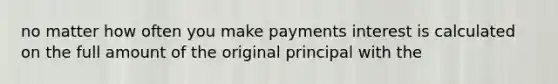 no matter how often you make payments interest is calculated on the full amount of the original principal with the