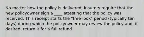 No matter how the policy is delivered, insurers require that the new policyowner sign a ____ attesting that the policy was received. This receipt starts the "free-look" period (typically ten days) during which the policyowner may review the policy and, if desired, return it for a full refund