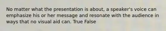 No matter what the presentation is about, a speaker's voice can emphasize his or her message and resonate with the audience in ways that no visual aid can. True False