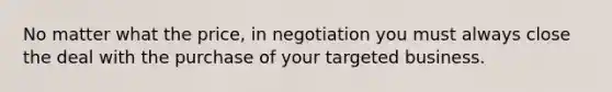 No matter what the price, in negotiation you must always close the deal with the purchase of your targeted business.