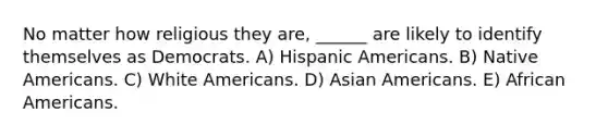 No matter how religious they are, ______ are likely to identify themselves as Democrats. A) Hispanic Americans. B) Native Americans. C) White Americans. D) Asian Americans. E) African Americans.