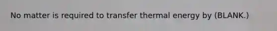 No matter is required to transfer thermal energy by (BLANK.)