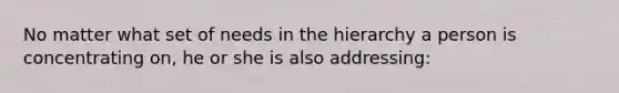 No matter what set of needs in the hierarchy a person is concentrating on, he or she is also addressing: