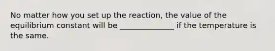 No matter how you set up the reaction, the value of the equilibrium constant will be ______________ if the temperature is the same.