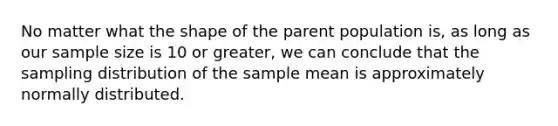 No matter what the shape of the parent population is, as long as our sample size is 10 or greater, we can conclude that the sampling distribution of the sample mean is approximately normally distributed.