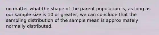 no matter what the shape of the parent population is, as long as our sample size is 10 or greater, we can conclude that the sampling distribution of the sample mean is approximately normally distributed.