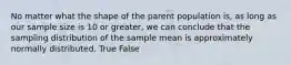 No matter what the shape of the parent population is, as long as our sample size is 10 or greater, we can conclude that the sampling distribution of the sample mean is approximately normally distributed. True False