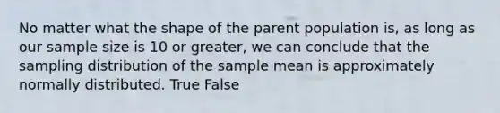 No matter what the shape of the parent population is, as long as our sample size is 10 or greater, we can conclude that the sampling distribution of the sample mean is approximately normally distributed. True False