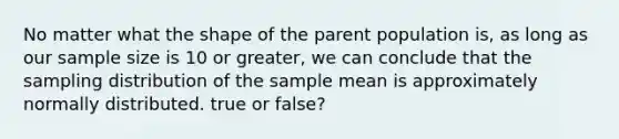 No matter what the shape of the parent population is, as long as our sample size is 10 or greater, we can conclude that the sampling distribution of the sample mean is approximately normally distributed. true or false?