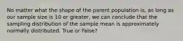 No matter what the shape of the parent population is, as long as our sample size is 10 or greater, we can conclude that the sampling distribution of the sample mean is approximately normally distributed. True or False?