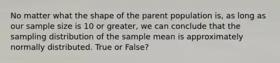 No matter what the shape of the parent population is, as long as our sample size is 10 or greater, we can conclude that the sampling distribution of the sample mean is approximately normally distributed. True or False?