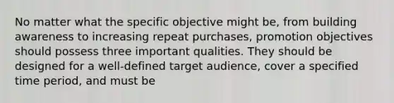 No matter what the specific objective might be, from building awareness to increasing repeat purchases, promotion objectives should possess three important qualities. They should be designed for a well-defined target audience, cover a specified time period, and must be