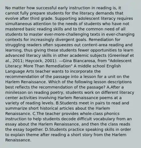 No matter how successful early instruction in reading is, it cannot fully prepare students for the literacy demands that evolve after third grade. Supporting adolescent literacy requires simultaneous attention to the needs of students who have not mastered basic reading skills and to the common need of all students to master ever-more-challenging texts in ever-changing contexts for increasingly divergent goals. Remediation for struggling readers often squeezes out content-area reading and learning, thus giving these students fewer opportunities to learn advanced literacy skills in other academic subjects (Greenleaf et al., 2011; Haycock, 2001). —Gina Biancarosa, from "Adolescent Literacy: More Than Remediation" A middle school English Language Arts teacher wants to incorporate the recommendation of the passage into a lesson for a unit on the Harlem Renaissance. Which of the following lesson descriptions best reflects the recommendation of the passage? A.After a minilesson on reading poetry, students work on different literacy center activities involving Harlem Renaissance poems at a variety of reading levels. B.Students meet in pairs to read and summarize short historical articles about the Harlem Renaissance. C.The teacher provides whole-class phonics instruction to help students decode difficult vocabulary from an essay about the Harlem Renaissance, and then the class reads the essay together. D.Students practice speaking skills in order to explain theme after reading a short story from the Harlem Renaissance.