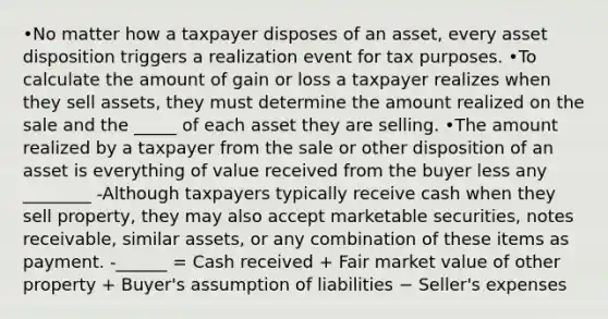 •No matter how a taxpayer disposes of an asset, every asset disposition triggers a realization event for tax purposes. •To calculate the amount of gain or loss a taxpayer realizes when they sell assets, they must determine the amount realized on the sale and the _____ of each asset they are selling. •The amount realized by a taxpayer from the sale or other disposition of an asset is everything of value received from the buyer less any ________ -Although taxpayers typically receive cash when they sell property, they may also accept <a href='https://www.questionai.com/knowledge/krWc2MjBgE-marketable-securities' class='anchor-knowledge'>marketable securities</a>, <a href='https://www.questionai.com/knowledge/kNWH1Okbso-notes-receivable' class='anchor-knowledge'>notes receivable</a>, similar assets, or any combination of these items as payment. -______ = Cash received + Fair market value of other property + Buyer's assumption of liabilities − Seller's expenses