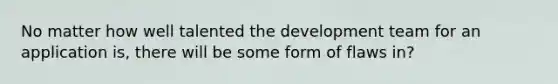 No matter how well talented the development team for an application is, there will be some form of flaws in?