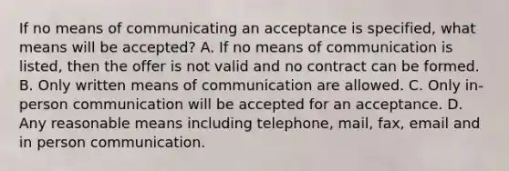 If no means of communicating an acceptance is specified, what means will be accepted? A. If no means of communication is listed, then the offer is not valid and no contract can be formed. B. Only written means of communication are allowed. C. Only in-person communication will be accepted for an acceptance. D. Any reasonable means including telephone, mail, fax, email and in person communication.