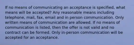 If no means of communicating an acceptance is specified, what means will be accepted? Any reasonable means including telephone, mail, fax, email and in person communication. Only written means of communication are allowed. If no means of communication is listed, then the offer is not valid and no contract can be formed. Only in-person communication will be accepted for an acceptance.