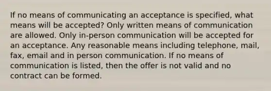 If no means of communicating an acceptance is specified, what means will be accepted? Only written means of communication are allowed. Only in-person communication will be accepted for an acceptance. Any reasonable means including telephone, mail, fax, email and in person communication. If no means of communication is listed, then the offer is not valid and no contract can be formed.