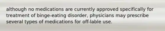 although no medications are currently approved specifically for treatment of binge-eating disorder, physicians may prescribe several types of medications for off-lable use.