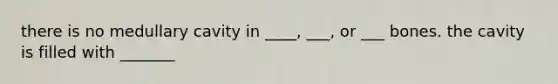 there is no medullary cavity in ____, ___, or ___ bones. the cavity is filled with _______