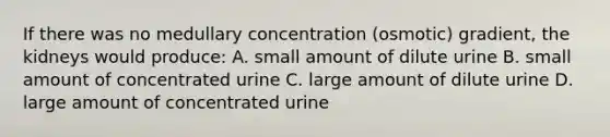 If there was no medullary concentration (osmotic) gradient, the kidneys would produce: A. small amount of dilute urine B. small amount of concentrated urine C. large amount of dilute urine D. large amount of concentrated urine