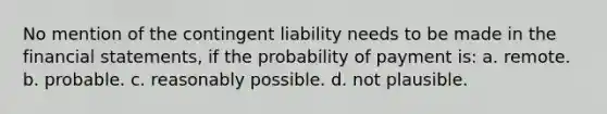 No mention of the contingent liability needs to be made in the financial statements, if the probability of payment is: a. remote. b. probable. c. reasonably possible. d. not plausible.