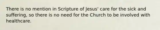 There is no mention in Scripture of Jesus' care for the sick and suffering, so there is no need for the Church to be involved with healthcare.