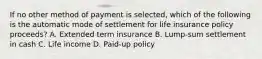 If no other method of payment is selected, which of the following is the automatic mode of settlement for life insurance policy proceeds? A. Extended term insurance B. Lump-sum settlement in cash C. Life income D. Paid-up policy