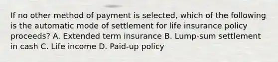 If no other method of payment is selected, which of the following is the automatic mode of settlement for life insurance policy proceeds? A. Extended term insurance B. Lump-sum settlement in cash C. Life income D. Paid-up policy