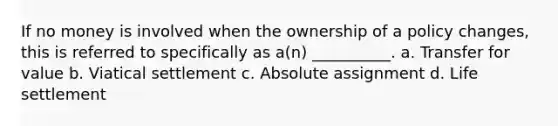 If no money is involved when the ownership of a policy changes, this is referred to specifically as a(n) __________. a. Transfer for value b. Viatical settlement c. Absolute assignment d. Life settlement