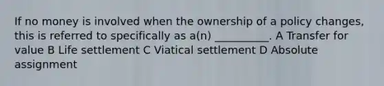 If no money is involved when the ownership of a policy changes, this is referred to specifically as a(n) __________. A Transfer for value B Life settlement C Viatical settlement D Absolute assignment