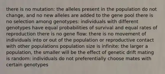 there is no mutation: the alleles present in the population do not change, and no new alleles are added to the gene pool there is no selection among genotypes: individuals with different genotypes have equal probabilities of survival and equal rates of reproduction there is no gene flow: there is no movement of individuals into or out of the population or reproductive contact with other populations population size is infinite: the larger a population, the smaller will be the effect of genetic drift mating is random: individuals do not preferentially choose mates with certain genotypes