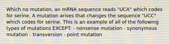 Which no mutation, an mRNA sequence reads "UCA" which codes for serine. A mutation arises that changes the sequence "UCC" which codes for serine. This is an example of all of the following types of mutations EXCEPT: - nonsense mutation - synonymous mutation - transversion - point mutation