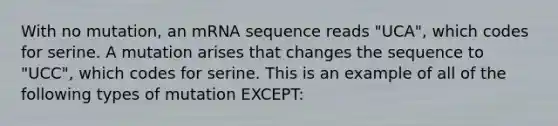 With no mutation, an mRNA sequence reads "UCA", which codes for serine. A mutation arises that changes the sequence to "UCC", which codes for serine. This is an example of all of the following types of mutation EXCEPT: