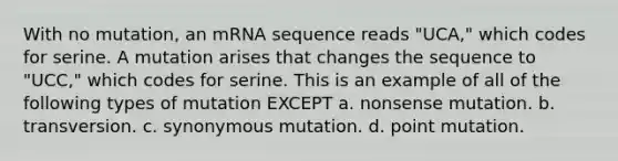 With no mutation, an mRNA sequence reads "UCA," which codes for serine. A mutation arises that changes the sequence to "UCC," which codes for serine. This is an example of all of the following types of mutation EXCEPT a. nonsense mutation. b. transversion. c. synonymous mutation. d. point mutation.