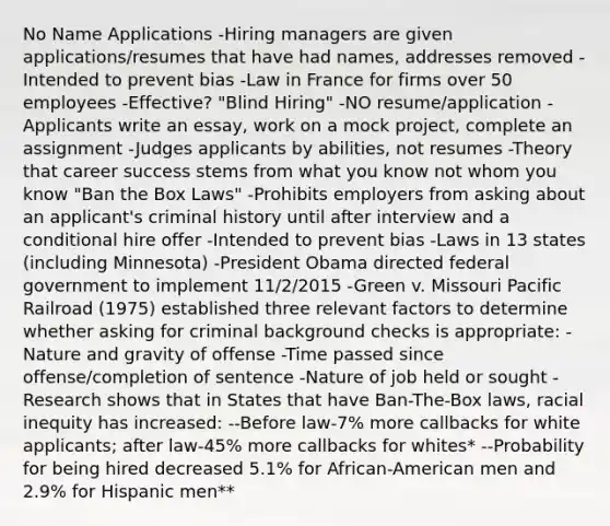 No Name Applications -Hiring managers are given applications/resumes that have had names, addresses removed -Intended to prevent bias -Law in France for firms over 50 employees -Effective? "Blind Hiring" -NO resume/application -Applicants write an essay, work on a mock project, complete an assignment -Judges applicants by abilities, not resumes -Theory that career success stems from what you know not whom you know "Ban the Box Laws" -Prohibits employers from asking about an applicant's criminal history until after interview and a conditional hire offer -Intended to prevent bias -Laws in 13 states (including Minnesota) -President Obama directed federal government to implement 11/2/2015 -Green v. Missouri Pacific Railroad (1975) established three relevant factors to determine whether asking for criminal background checks is appropriate: -Nature and gravity of offense -Time passed since offense/completion of sentence -Nature of job held or sought -Research shows that in States that have Ban-The-Box laws, racial inequity has increased: --Before law-7% more callbacks for white applicants; after law-45% more callbacks for whites* --Probability for being hired decreased 5.1% for African-American men and 2.9% for Hispanic men**